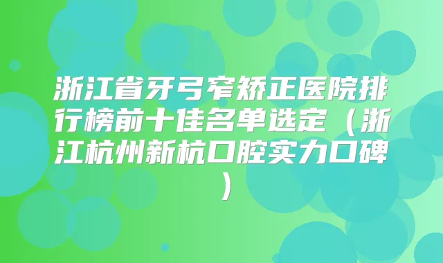 浙江省牙弓窄矫正医院排行榜前十佳名单选定(浙江杭州新杭口腔实力口碑)
