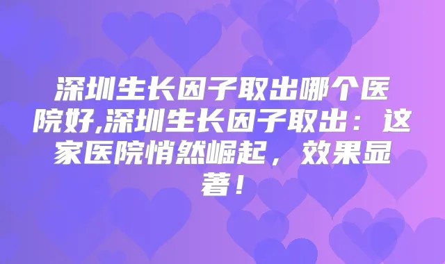 深圳生长因子取出哪个医院好,深圳生长因子取出:这家医院悄然崛起,效果显著!