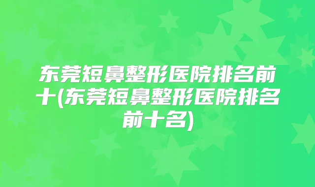 东莞短鼻整形医院排名前十(东莞短鼻整形医院排名前十名)