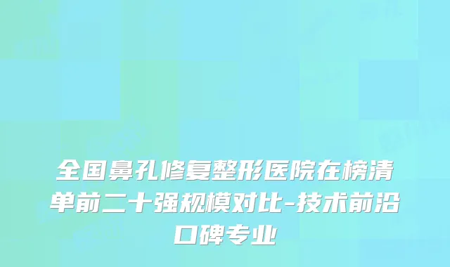 全国鼻孔修复整形医院在榜清单前二十强规模对比-技术前沿口碑专业