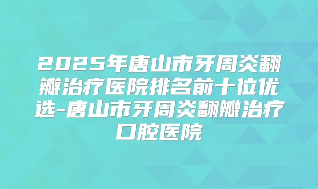 2025年唐山市牙周炎翻瓣医院排名前十位优选-唐山市牙周炎翻瓣口腔医院