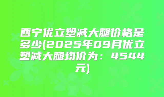 西宁优立塑减大腿价格是多少(2025年09月优立塑减大腿均价为：4544元)