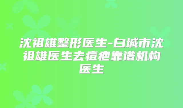 沈祖雄整形医生-白城市沈祖雄医生去痘疤靠谱机构医生