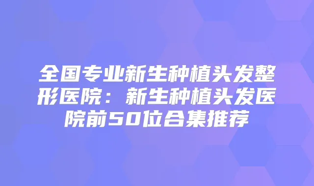 全国专业新生种植头发整形医院:新生种植头发医院前50位合集推荐