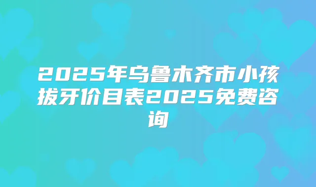 2025年乌鲁木齐市小孩拔牙价目表2025免费咨询