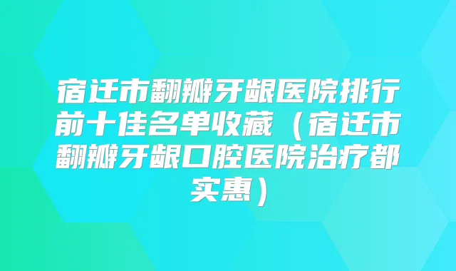 宿迁市翻瓣牙龈医院排行前十佳名单收藏(宿迁市翻瓣牙龈口腔医院都实惠)