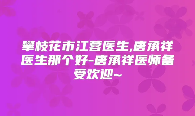 攀枝花市江蓉医生,唐承祥医生那个好-唐承祥医师备受欢迎~