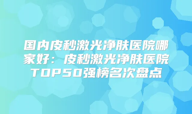 国内皮秒激光净肤医院哪家好:皮秒激光净肤医院TOP50强榜名次盘点
