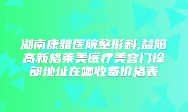 湖南康雅医院整形科,益阳高新格莱美医疗美容门诊部地址在哪收费价格表