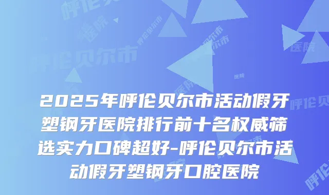 2025年呼伦贝尔市活动假牙塑钢牙医院排行前十名筛选实力口碑超好-呼伦贝尔市活动假牙塑钢牙口腔医院