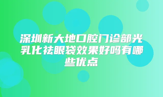 深圳新大地口腔门诊部光乳化祛眼袋效果好吗有哪些优点