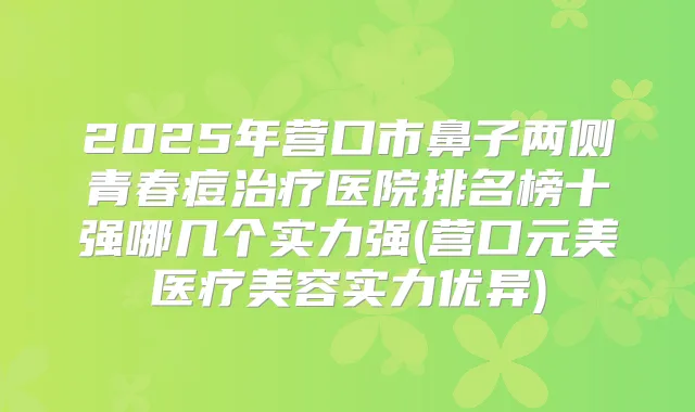 2025年营口市鼻子两侧青春痘医院排名榜十强哪几个实力强(营口元美医疗美容实力优异)
