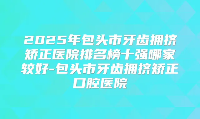 2025年包头市牙齿拥挤矫正医院排名榜十强哪家较好-包头市牙齿拥挤矫正口腔医院