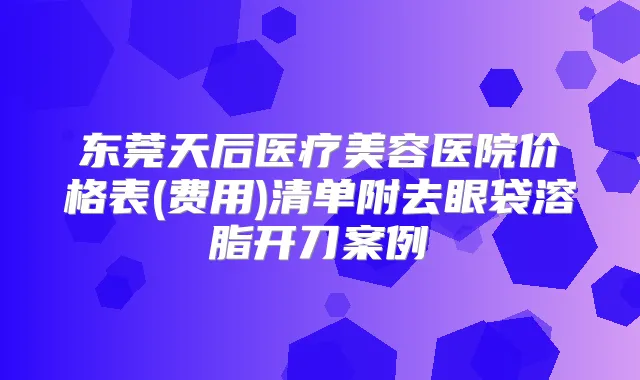 东莞天后医疗美容医院价格表(费用)清单附去眼袋溶脂开刀案例