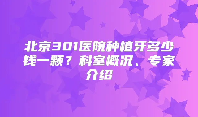 北京301医院种植牙多少钱一颗？科室概况、专家介绍