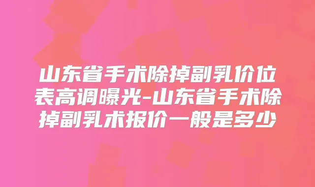 山东省手术除掉副乳价位表高调曝光-山东省手术除掉副乳术报价一般是多少