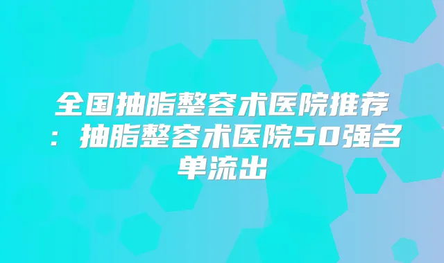 全国抽脂整容术医院推荐:抽脂整容术医院50强名单流出
