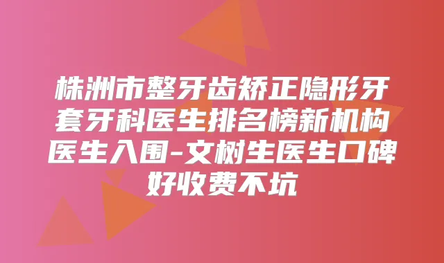 株洲市整牙齿矫正隐形牙套牙科医生排名榜新机构医生入围-文树生医生口碑好收费不坑