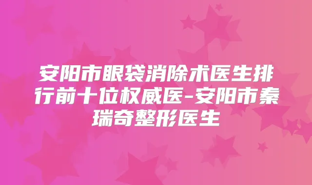 安阳市眼袋消除术医生排行前十位医-安阳市秦瑞奇整形医生