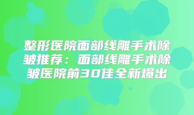 整形医院面部线雕手术除皱推荐：面部线雕手术除皱医院前30佳全新爆出