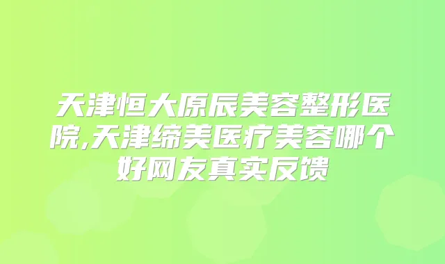 天津恒大原辰美容整形医院,天津缔美医疗美容哪个好网友真实反馈