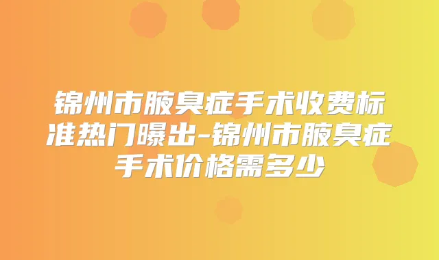 锦州市腋臭症手术收费标准热门曝出-锦州市腋臭症手术价格需多少