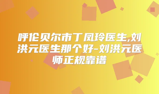 呼伦贝尔市丁凤玲医生,刘洪元医生那个好-刘洪元医师正规靠谱