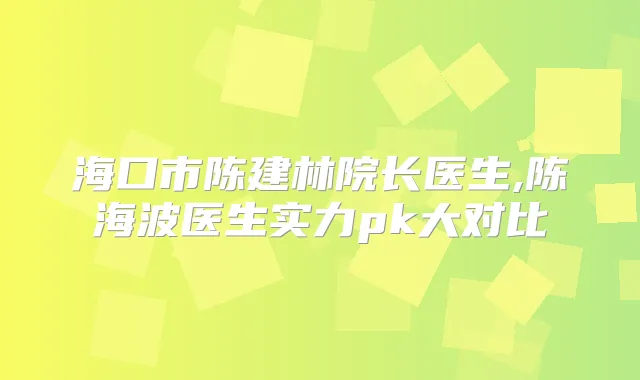 海口市陈建林院长医生,陈海波医生实力pk大对比