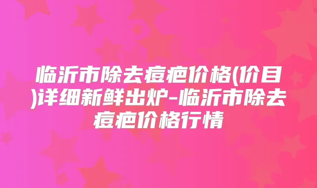 临沂市除去痘疤价格(价目)详细新鲜出炉-临沂市除去痘疤价格行情