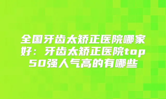 全国牙齿太矫正医院哪家好:牙齿太矫正医院top50强人气高的有哪些