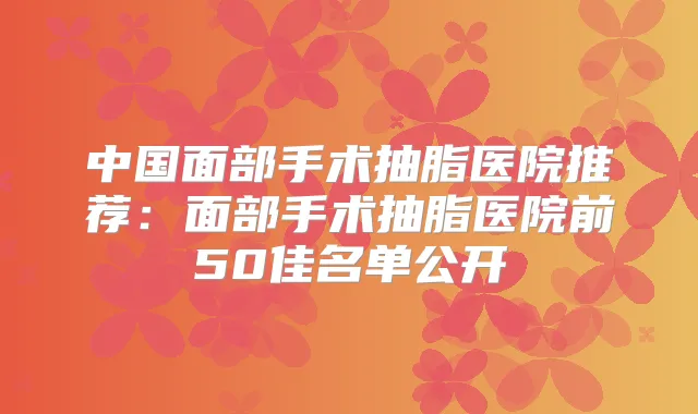 中国面部手术抽脂医院推荐:面部手术抽脂医院前50佳名单公开