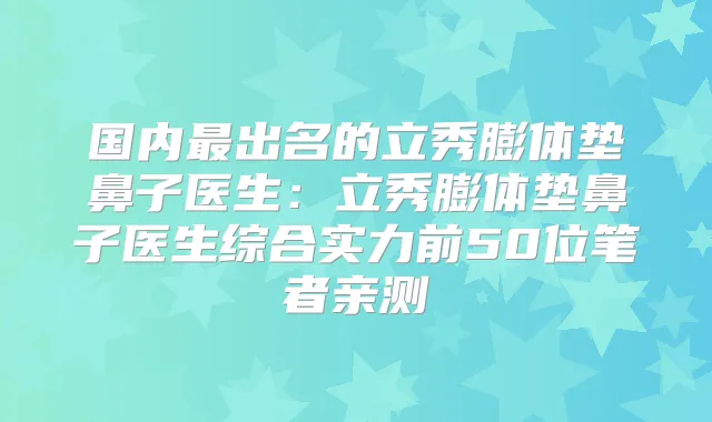 国内出名的立秀膨体垫鼻子医生:立秀膨体垫鼻子医生综合实力前50位笔者亲测