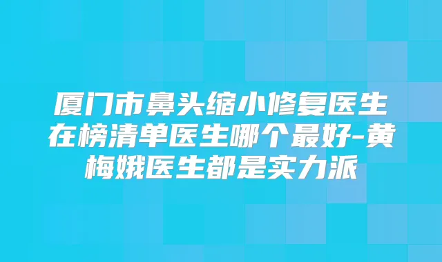 厦门市鼻头缩小修复医生在榜清单医生哪个好-黄梅娥医生都是实力派