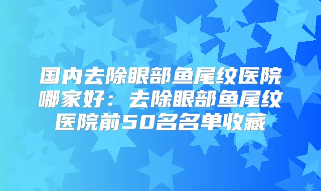 国内去除眼部鱼尾纹医院哪家好：去除眼部鱼尾纹医院前50名名单收藏