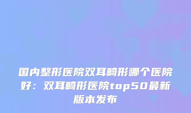 国内整形医院双耳畸形哪个医院好：双耳畸形医院top50新版本发布