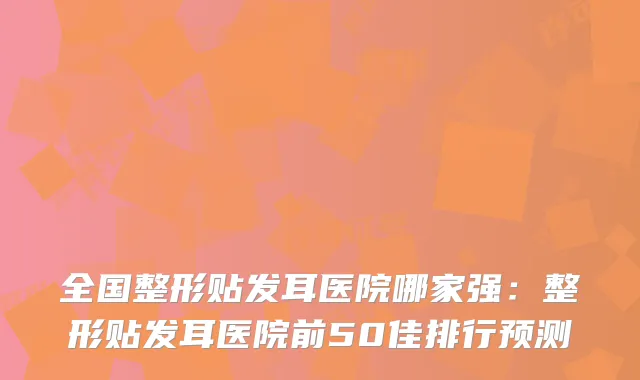 全国整形贴发耳医院哪家强:整形贴发耳医院前50佳排行预测