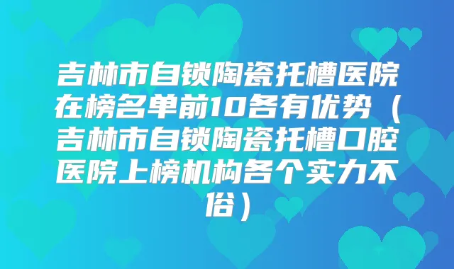 吉林市自锁陶瓷托槽医院在榜名单前10各有优势(吉林市自锁陶瓷托槽口腔医院上榜机构各个实力不俗)
