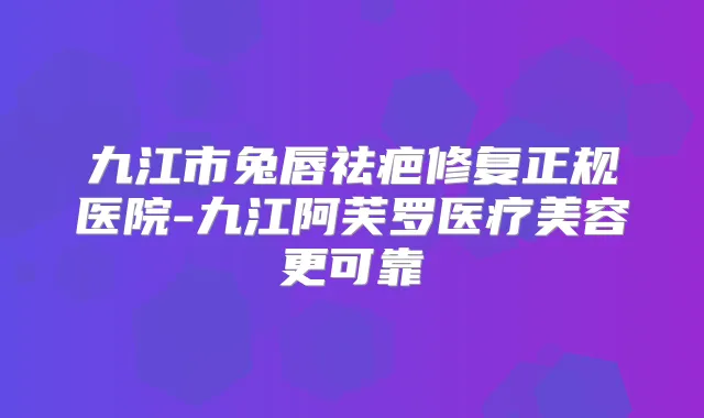 九江市兔唇祛疤修复正规医院-九江阿芙罗医疗美容更可靠