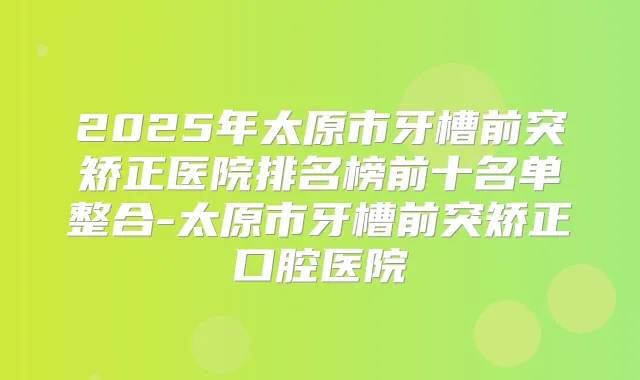 2025年太原市牙槽前突矫正医院排名榜前十名单整合-太原市牙槽前突矫正口腔医院