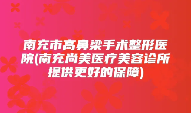南充市高鼻梁手术整形医院(南充尚美医疗美容诊所提供更好的保障)