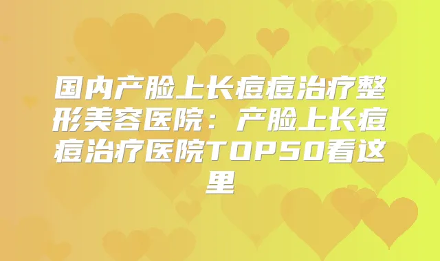 国内产脸上长痘痘整形美容医院:产脸上长痘痘医院TOP50看这里