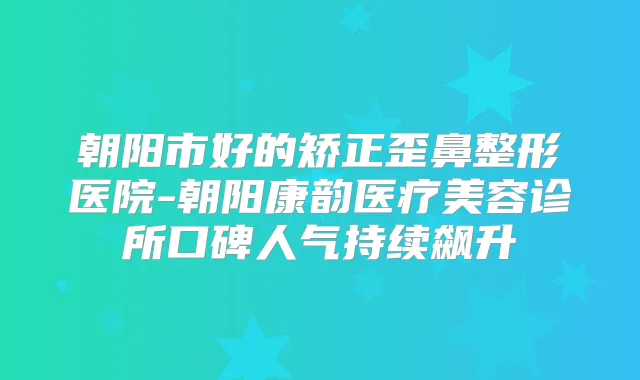 朝阳市好的矫正歪鼻整形医院-朝阳康韵医疗美容诊所口碑人气持续飙升