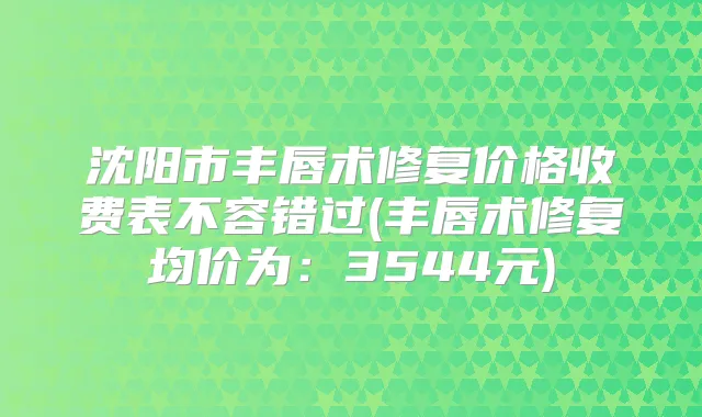 沈阳市丰唇术修复价格收费表不容错过(丰唇术修复均价为:3544元)