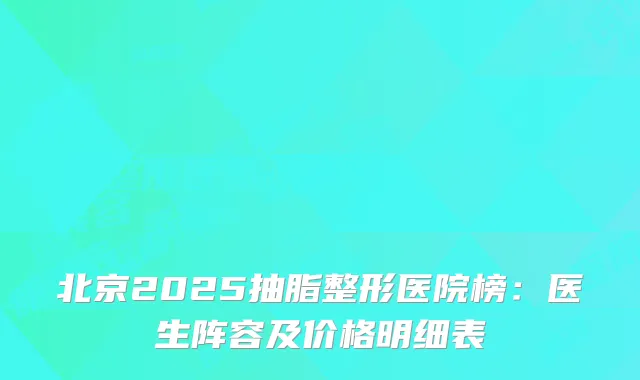 北京2025抽脂整形医院榜:医生阵容及价格明细表