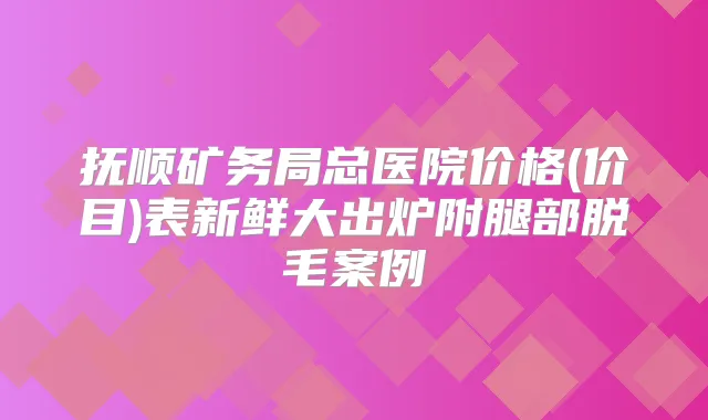 抚顺矿务局总医院价格(价目)表新鲜大出炉附腿部脱毛案例