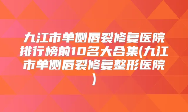 九江市单侧唇裂修复医院排行榜前10名大合集(九江市单侧唇裂修复整形医院)