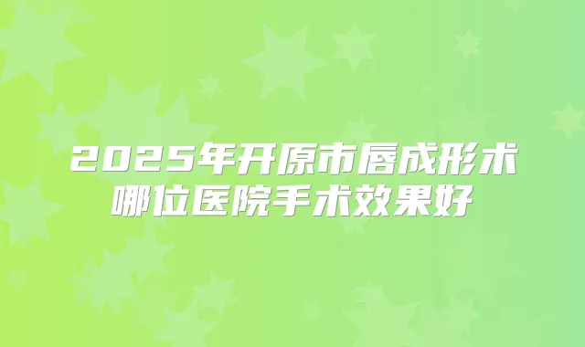 2025年开原市唇成形术哪位医院手术效果好