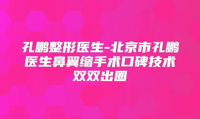 孔鹏整形医生-北京市孔鹏医生鼻翼缩手术口碑技术双双出圈