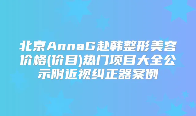 北京AnnaG赴韩整形美容价格(价目)热门项目大全公示附近视纠正器案例