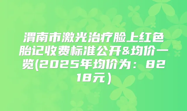 渭南市激光脸上红色胎记收费标准公开&均价一览(2025年均价为:8218元)
